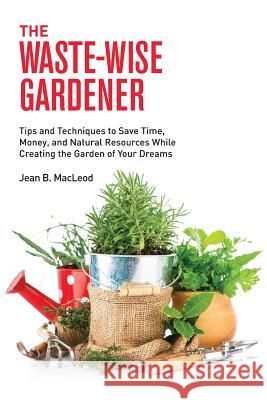 The Waste-Wise Gardener: Tips and Techniques to Save Time, Money, and Natural Resources While Creating the Garden of Your Dreams Jean B. MacLeod 9780997446425 Jean B. MacLeod