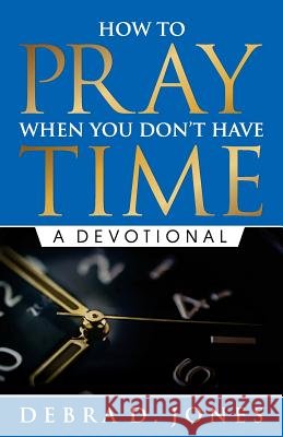 How To Pray When You Don't Have Time: A Devotional Jones, Debra D. 9780997556308