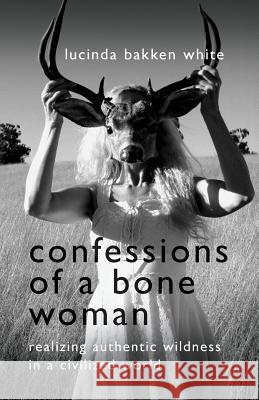 Confessions of a Bone Woman: Realizing Authentic Wildness in a Civilized World Lucinda Bakken White 9780997648256 Wild Woman Books