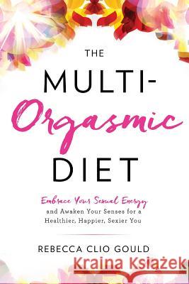 The Multi-Orgasmic Diet: Embrace Your Sexual Energy and Awaken Your Senses for a Healthier, Happier, Sexier You Rebecca Clio Gould 9780997664508 Elemental Harmony Press