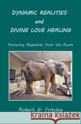 Dynamic Realities and Divine Love Healing: Removing Elephants from the Room Robert G. Fritchie 9780997690514 World Service Institute