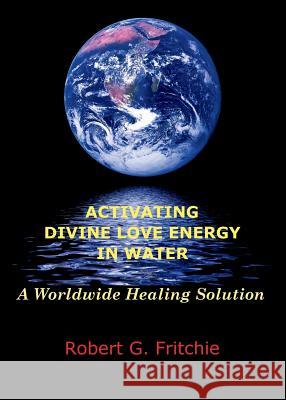 Activating Divine Love Energy in Water: A Worldwide Healing Solution Robert G Fritchie 9780997690521 World Service Institute