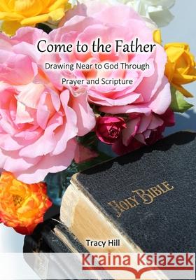 Come to the Father: Drawing Near to God Through Prayer and Scripture Tracy Hill 9780997691382
