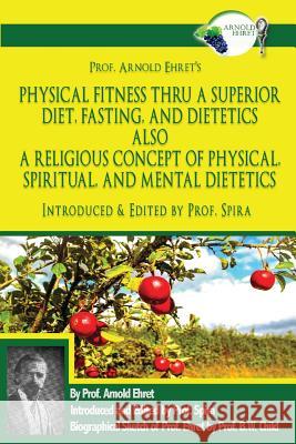 Prof. Arnold Ehret's Physical Fitness Thru a Superior Diet, Fasting, and Dietetics Also a Religious Concept of Physical, Spiritual, and Mental Dieteti Arnold Ehret Prof Spira Prof Spira 9780997702644