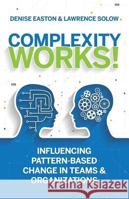 Complexity Works!: Influencing Pattern-Based Change in Teams and Organizations Denise Easton Lawrence Solow 9780997717600 Complexity Space Consulting