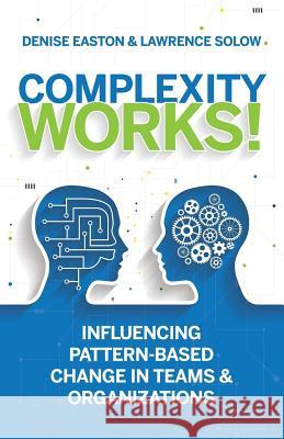 Complexity Works!: Influencing Pattern-Based Change in Teams and Organizations Denise Easton Lawrence Solow 9780997717600