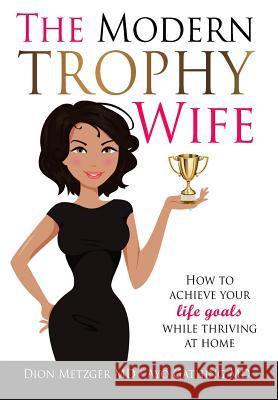 The Modern Trophy Wife: How To Achieve Your Life Goals While Thriving at Home Metzger, Dion 9780997728125 Modern Medical Media