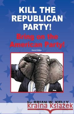 Kill the Republican Party! Second Edition: Bring on the American Party! Brian W. Kelly 9780997766752 Lets Go Publish!