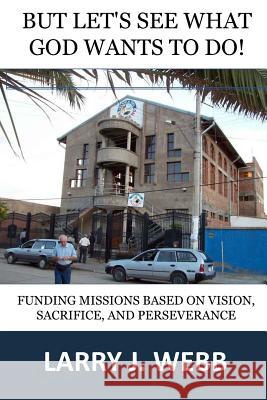 But, Let's See What God Wants to Do!: Funding Mission Projects Based Upon Vision, Sacrifice, and Perseverance Larry J. Webb 9780997804607