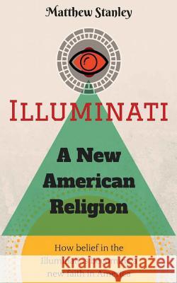 Illuminati - A New American Religion: How Belief in the Illuminati is Becoming a New Faith in America Stanley, Matthew James 9780997904017