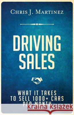 Driving Sales: What It Takes to Sell 1000+ Cars Per Month Chris J. Martinez 9780997931402
