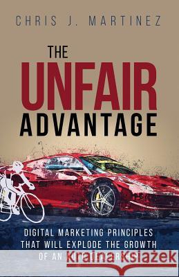 The Unfair Advantage: Digital Marketing Principles That Will Explode the Growth of an Auto Dealership Chris J. Martinez Chris Martinez 9780997931495