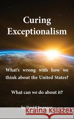 Curing Exceptionalism: What's wrong with how we think about the United States? What can we do about it? David C N Swanson 9780998085937 David Swanson