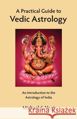 A Practical Guide to Vedic Astrology: An Introduction to the Astrology of India Michael J. Vogt 9780998090009 Stellar Publishing