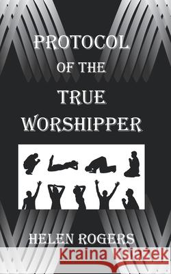 Protocol Of The TRUE WORSHIPPER Helen Rogers 9780998288642 978-0-9982886-4-2