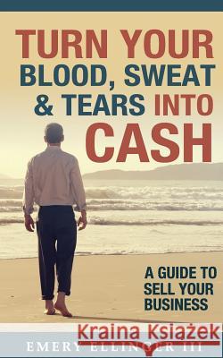 Turn Your Blood, Sweat & Tears Into Cash: A Guide To Sell Your Business Ellinger, Emery, III 9780998447605 Aberdeen Advisors Inc