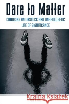 Dare to Matter: Choosing an Unstuck and Unapologetic Life of Significance Pete Smith 9780998452708 Smithimpact