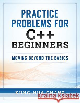 Practice Problems for C++ Beginners: Moving Beyond the Basics Dr Kung Chang 9780998544007