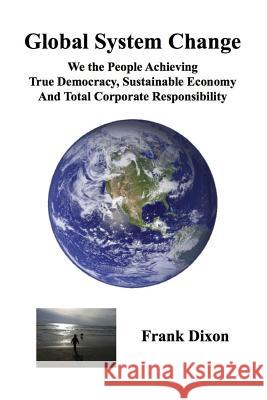 Global System Change: We the People Achieving True Democracy, Sustainable Economy and Total Corporate Responsibility Frank Dixon 9780998613840 Global System Change