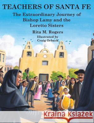 Teachers of Santa Fe: The Extraordinary Journey of Bishop Lamy and the Loretto Sisters Rita M. Rogers Craig Orback 9780998614113 Not Avail