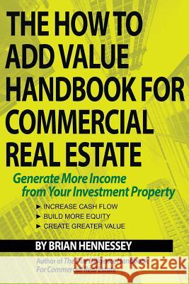 The How to Add Value Handbook for Commercial Real Estate: Generate More Income from Your Investment Property Brian Hennessey 9780998616308