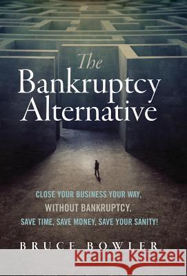 The Bankruptcy Alternative: Close Your Business Your Way, Without Bankruptcy. Save Time, Save Money, Save Your Sanity! Bruce Bowler 9780998632803