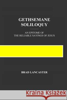 Gethsemane Soliloquy: An Epitome of the Reliable Sayings of Jesus Brad a. Lancaster 9780998643526