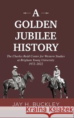 A Golden Jubilee History: The Charles Redd Center for Western Studies at Brigham Young University, 1972-2022 Jay, Buckley H. 9780998696041 Brigham Young University Charles Redd Center