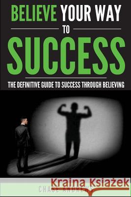 Believe Your Way to Success: The Definitive Guide to Success Through Believing: How Believing Takes You from Where You are to Where You Want to Be Andrews, Chase 9780998714080 Cac Publishing