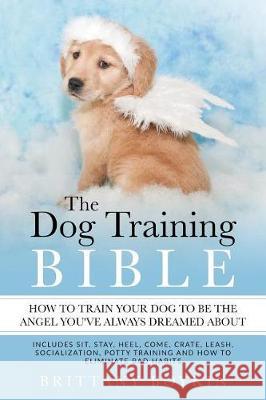 The Dog Training Bible - How to Train Your Dog to be the Angel You've Always Dreamed About: Includes Sit, Stay, Heel, Come, Crate, Leash, Socializatio Boykin, Brittany 9780998714097 Cac Publishing
