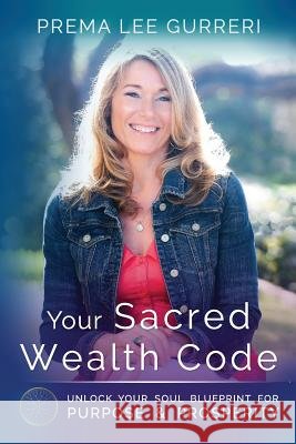 Your Sacred Wealth Code: Unlock Your Soul Blueprint for Purpose & Prosperity Prema Lee Gurreri 9780998771205