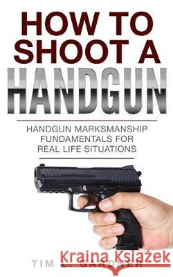 How To Shoot A Handgun: Handgun Marksmanship Fundamentals for Real Life Situations Gardner, Tim L. 9780998793689 Tru Nobilis Publishing