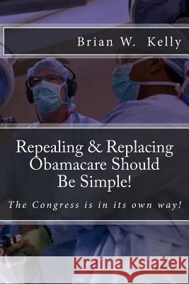 Repealing & Replacing Obamacare Should Be Simple!: The Congress Is in Its Own Way! Brian W. Kelly 9780998811154 Lets Go Publish!
