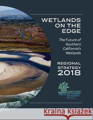 Wetlands on the Edge: The Future of Southern California's Wetlands: Regional Strategy 2018 Megan Cooper Evyan Sloane Jeremy Lowe 9780998924496