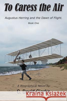 To Caress the Air: Augustus Herring and the Dawn of Flight. Book One C. David Gierke 9780999045725 Write Associates LLC