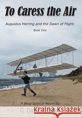 To Caress the Air: Augustus Herring and the Dawn of Flight. Book One. C. David Gierke Richard Thompson 9780999045732 Write Associates LLC