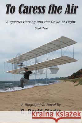 To Caress the Air: Augustus Herring and the Dawn of Flight. Book Two. C. David Gierke Richard Thompson 9780999045763 Write Associates LLC