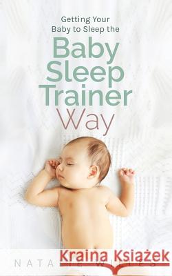 Getting Your Baby to Sleep the Baby Sleep Trainer Way Natalie Willes 9780999086704 Natalie Willes