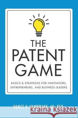 The Patent Game: Basics & Strategies for Innovators, Entrepreneurs, and Business Leaders Vance V. Vandrak 9780999114421 Legal Technology Press