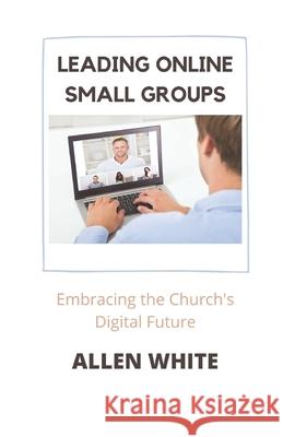 Leading Online Small Groups: Embracing the Church's Digital Future Allen White 9780999115886