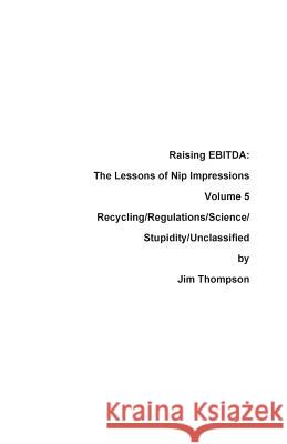 Raising EBITDA: The Lessons of Nip Impressions Volume 5: Recycling/Regulations/Science/Stupidity/Unclassified Thompson, Jim 9780999123492 Press Nip Impressions