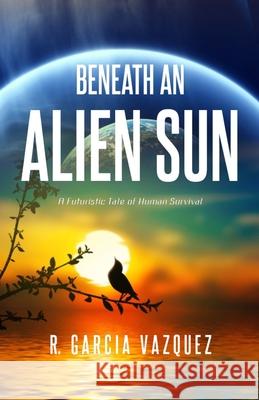 Beneath An Alien Sun: A Post-Apocalyptic Chronicle of Love, Death, and Human Resilience R Garcia Vazquez 9780999152225
