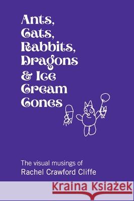 Ants, Cats, Rabbits, Dragons & Ice Cream Cones: The visual musings of Rachel Crawford Cliffe Rachel Cliffe 9780999183915 Crawford Family Publishing