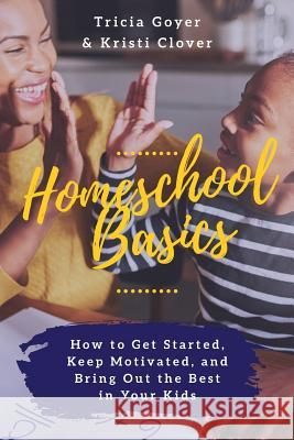 Homeschool Basics: How to Get Started, Keep Motivated, and Bring Out the Best in Your Kids Tricia Goyer Kristi Clover 9780999190302