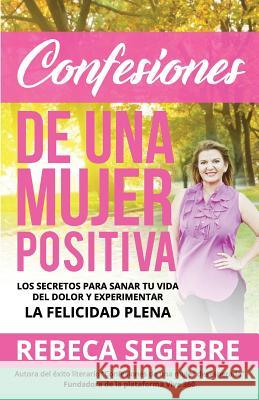 Confesiones de Una Mujer Positiva por Rebeca Segebre: Los Secretos Para Sanar Tu Vida Del Dolor y Experimentar La Felicidad Plena Segebre, Rebeca 9780999236710