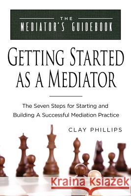 Getting Started as a Mediator: The Seven Steps to Starting and Building a Successful Meidation Practice Clay Phillips Veltman Deane 9780999272305 Clay Phillips
