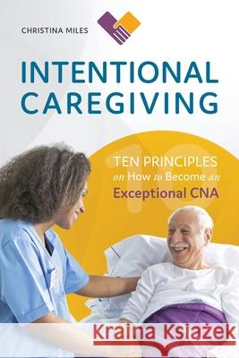 Intentional Caregiving: Ten Principles on How to Become an Exceptional CNA Christina Miles Linda Ruggeri 9780999278093 Christina Miles