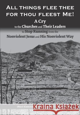 All Things Flee Thee for Thou Fleest Me: A Cry to the Churches and Their Leaders to Stop Running from the Nonviolent Jesus and His Nonviolent Way Emmanuel Charles McCarthy 9780999281413 Center for Christain Nonviolence