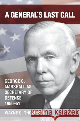 A General's Last Call: George C. Marshall as Secretary of Defense, 1950-51 Wayne C Thompson 9780999288597