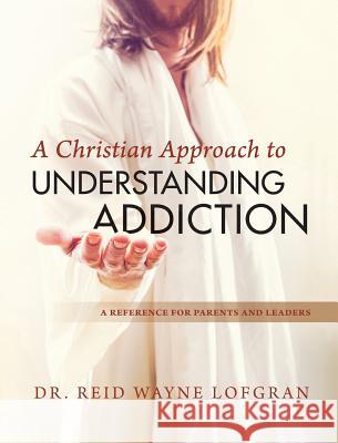 A Christian Approach to Understanding Addiction Dr Reid Wayne Lofgran 9780999343043 Day Agency